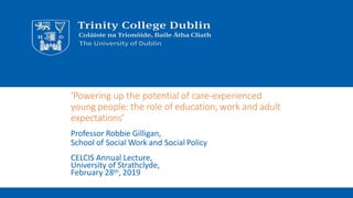 ‘Powering up the potential of care-experienced
young people: the role of education, work and adult
expectations’
Professor Robbie Gilligan,
School of Social Work and Social Policy
CELCIS Annual Lecture,
University of Strathclyde,
February 28th, 2019
 