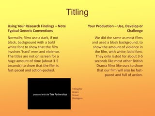 TitlingYour Production – Use, Develop or ChallengeUsing Your Research Findings – Note Typical Generic ConventionsNormally, films use a dark, if not black, background with a bold white font to show that the film involves ‘hard’ men and violence. The titles are not on screen for a huge amount of time (about 3-5 seconds) to show that the film is fast-paced and action-packed.We did the same as most films and used a black background, to show the amount of violence in the film, with white, bold font. They only lasted for about 3-5 seconds like most other British Drama films like ours to show that our film will also be fast-paced and full of action.Titling for Green Street Hooligans