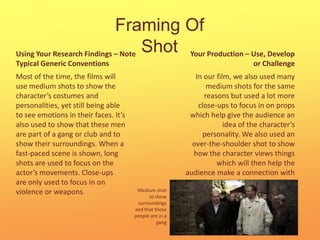 Framing Of ShotYour Production – Use, Develop or ChallengeUsing Your Research Findings – Note Typical Generic ConventionsMost of the time, the films will use medium shots to show the character’s costumes and personalities, yet still being able to see emotions in their faces. It’s also used to show that these men are part of a gang or club and to show their surroundings. When a fast-paced scene is shown, long shots are used to focus on the actor’s movements. Close-ups are only used to focus in on violence or weapons.In our film, we also used many medium shots for the same reasons but used a lot more close-ups to focus in on props which help give the audience an idea of the character’s personality. We also used an over-the-shoulder shot to show how the character views things which will then help the audience make a connection with him.Medium shot to show surroundings and that these people are in a gang