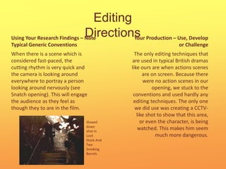 Editing DirectionsYour Production – Use, Develop or ChallengeUsing Your Research Findings – Note Typical Generic ConventionsWhen there is a scene which is considered fast-paced, the cutting rhythm is very quick and the camera is looking around everywhere to portray a person looking around nervously (see Snatch opening). This will engage the audience as they feel as though they to are in the film.The only editing techniques that are used in typical British dramas like ours are when actions scenes are on screen. Because there were no action scenes in our opening, we stuck to the conventions and used hardly any editing techniques. The only one we did use was creating a CCTV-like shot to show that this area, or even the character, is being watched. This makes him seem much more dangerous.  Slowed down shot in Lock Stock And Two Smoking Barrels