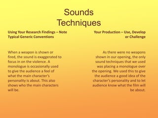 Sounds TechniquesYour Production – Use, Develop or ChallengeUsing Your Research Findings – Note Typical Generic ConventionsWhen a weapon is shown or fired, the sound is exaggerated to focus in on the violence. A monologue is occasionally used to give the audience a feel of what the main character’s personality is about. This also shows who the main characters will be.As there were no weapons shown in our opening, the only sound techniques that we used was placing a monologue over the opening. We used this to give the audience a good idea of the character’s personality and to let audience know what the film will be about.  
