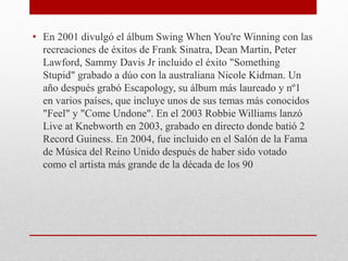 • En 2001 divulgó el álbum Swing When You're Winning con las
recreaciones de éxitos de Frank Sinatra, Dean Martin, Peter
Lawford, Sammy Davis Jr incluido el éxito "Something
Stupid" grabado a dúo con la australiana Nicole Kidman. Un
año después grabó Escapology, su álbum más laureado y nº1
en varios países, que incluye unos de sus temas más conocidos
"Feel" y "Come Undone". En el 2003 Robbie Williams lanzó
Live at Knebworth en 2003, grabado en directo donde batió 2
Record Guiness. En 2004, fue incluido en el Salón de la Fama
de Música del Reino Unido después de haber sido votado
como el artista más grande de la década de los 90
 