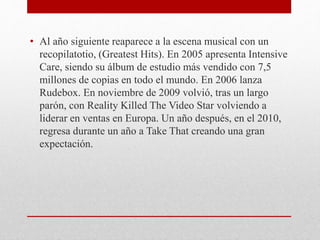 • Al año siguiente reaparece a la escena musical con un
recopilatotio, (Greatest Hits). En 2005 apresenta Intensive
Care, siendo su álbum de estudio más vendido con 7,5
millones de copias en todo el mundo. En 2006 lanza
Rudebox. En noviembre de 2009 volvió, tras un largo
parón, con Reality Killed The Video Star volviendo a
liderar en ventas en Europa. Un año después, en el 2010,
regresa durante un año a Take That creando una gran
expectación.
 