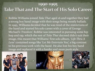  Robbie Williams joined Take That aged 16 and together they had 
a strong boy band image with their songs being mostly ballads. 
In 1995, Williams decided that he was tired of the restrictions of 
the band and started his solo career with a cover of George 
Michael’s ‘Freedom’. Robbie was interested in pursuing some hip 
hop and rap, which the rest of Take That decreed didn’t suit their 
image, this meant that Williams’ first solo album, ‘Life Thru A 
Lens’ contained songs like ‘Let Me Entertain You’, a big contrast 
to his previous work with the band. He also lost his boy band 
image and replaced it with a harder and more punk style. 
 