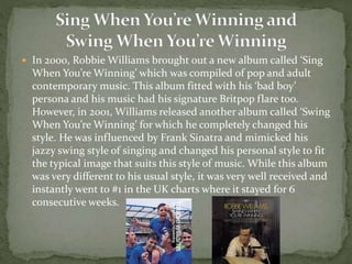  In 2000, Robbie Williams brought out a new album called ‘Sing 
When You’re Winning’ which was compiled of pop and adult 
contemporary music. This album fitted with his ‘bad boy’ 
persona and his music had his signature Britpop flare too. 
However, in 2001, Williams released another album called ‘Swing 
When You’re Winning’ for which he completely changed his 
style. He was influenced by Frank Sinatra and mimicked his 
jazzy swing style of singing and changed his personal style to fit 
the typical image that suits this style of music. While this album 
was very different to his usual style, it was very well received and 
instantly went to #1 in the UK charts where it stayed for 6 
consecutive weeks. 
 