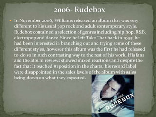 In November 2006, Williams released an album that was very 
different to his usual pop rock and adult contemporary style. 
Rudebox contained a selection of genres including hip hop, R&B, 
electropop and dance. Since he left Take That back in 1995, he 
had been interested in branching out and trying some of these 
different styles, however this album was the first he had released 
to do so in such contrasting way to the rest of his work. His fans 
and the album reviews showed mixed reactions and despite the 
fact that it reached #1 position in the charts, his record label 
were disappointed in the sales levels of the album with sales 
being down on what they expected. 
 