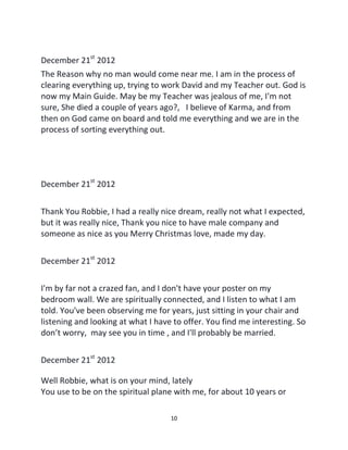 10
December 21st
2012
The Reason why no man would come near me. I am in the process of
clearing everything up, trying to work David and my Teacher out. God is
now my Main Guide. May be my Teacher was jealous of me, I'm not
sure, She died a couple of years ago?, I believe of Karma, and from
then on God came on board and told me everything and we are in the
process of sorting everything out.
December 21st
2012
Thank You Robbie, I had a really nice dream, really not what I expected,
but it was really nice, Thank you nice to have male company and
someone as nice as you Merry Christmas love, made my day.
December 21st
2012
I'm by far not a crazed fan, and I don't have your poster on my
bedroom wall. We are spiritually connected, and I listen to what I am
told. You've been observing me for years, just sitting in your chair and
listening and looking at what I have to offer. You find me interesting. So
don’t worry, may see you in time , and I'll probably be married.
December 21st
2012
Well Robbie, what is on your mind, lately
You use to be on the spiritual plane with me, for about 10 years or
 