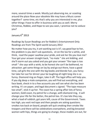 11
more, several times a week. Mostly just observing me, or scooting
around the place Now your obsolete We may have a Music career
together? some time, etc that's why you are interested in me, plus
other things I have to offer in business with you as well. Merry
Christmas, Robbie, and Hope to see you soon, I promise not to seduce
you?
January 6th
2013
Readings by Susan Readings are for Robbie's Entertainment Only
Readings are from The Spirit world January 2012
No matter how you try, it ant working out is it?, say good bye to her,
the problem is you don't ask questions, sit on the loo for a while, and
think, read the paper swallow your pride, and ask her Do you love me?
Your get your answer straight back, “no mate “ she ant kidding, and
she'll storm out you asked and you got your answer “the tape is too
small “ she says with a wink, to be honest she can't be bothered, no
attraction. get some things on lay by and go out there, have a good
time, call girls the one with the big boobs and blonde hair, you fancy
her take her out for dinner your be laughing all night long she is so
funny. Diamond ring on finger, take it off. The legal office will help you.
If you dig deep a male companion, you will find out everything, and
face book, check in to a few accounts you will see what she has been
writing. It’s on paper, and legal document s signed. “The tape measure
too small”, stick it up her. The coast has a spring affair lots of fancy
women, Gold coast, try petrol for a change, with diamond ring, it will
change your life for the better, the petrol too. It’s too late they say,
what a load of rubbish, got years left, cause of the Government. Taxes
too high, you wait red tape and then people are asking questions.
smokes too back on board, people will quit smoking then smoke like
troopers and there will be celebrations everywhere, and big breasted
women with hips, things are going to change, these models are out, for
 