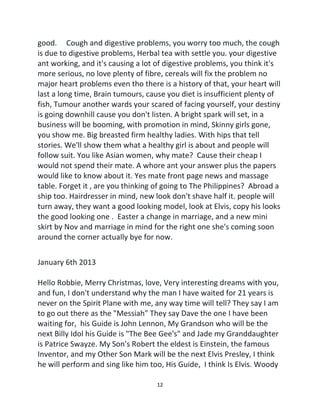 12
good. Cough and digestive problems, you worry too much, the cough
is due to digestive problems, Herbal tea with settle you. your digestive
ant working, and it's causing a lot of digestive problems, you think it's
more serious, no love plenty of fibre, cereals will fix the problem no
major heart problems even tho there is a history of that, your heart will
last a long time, Brain tumours, cause you diet is insufficient plenty of
fish, Tumour another wards your scared of facing yourself, your destiny
is going downhill cause you don't listen. A bright spark will set, in a
business will be booming, with promotion in mind, Skinny girls gone,
you show me. Big breasted firm healthy ladies. With hips that tell
stories. We'll show them what a healthy girl is about and people will
follow suit. You like Asian women, why mate? Cause their cheap I
would not spend their mate. A whore ant your answer plus the papers
would like to know about it. Yes mate front page news and massage
table. Forget it , are you thinking of going to The Philippines? Abroad a
ship too. Hairdresser in mind, new look don't shave half it. people will
turn away, they want a good looking model, look at Elvis, copy his looks
the good looking one . Easter a change in marriage, and a new mini
skirt by Nov and marriage in mind for the right one she's coming soon
around the corner actually bye for now.
January 6th 2013
Hello Robbie, Merry Christmas, love, Very interesting dreams with you,
and fun, I don't understand why the man I have waited for 21 years is
never on the Spirit Plane with me, any way time will tell? They say I am
to go out there as the "Messiah" They say Dave the one I have been
waiting for, his Guide is John Lennon, My Grandson who will be the
next Billy Idol his Guide is "The Bee Gee's" and Jade my Granddaughter
is Patrice Swayze. My Son's Robert the eldest is Einstein, the famous
Inventor, and my Other Son Mark will be the next Elvis Presley, I think
he will perform and sing like him too, His Guide, I think Is Elvis. Woody
 