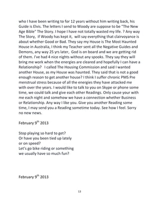 13
who I have been writing to for 12 years without him writing back, his
Guide is Elvis. The letters I send to Woody are suppose to be "The New
Age Bible" The Story. I hope I have not totally wasted my life. ? Any way
The Story, if Woody has kept it, will say everything that clairvoyance is
about whether Good or Bad. They say my House is The Most Haunted
House in Australia, I think my Teacher sent all the Negative Guides and
Demons, any way 25 yrs later, God is on board and we are getting rid
of them. I've had 4 nice nights without any spooks. They say they will
bring me work when the energies are cleared and hopefully I can have a
Relationship? I called The Housing Commission and said I wanted
another House, as my House was haunted. They said that is not a good
enough reason to get another house? I think I suffer chronic PMS Pre
menstrual stress because of all the energies they have attacked me
with over the years. I would like to talk to you on Skype or phone some
time, we could talk and give each other Readings. Only cause your with
me each night and somehow we have a connection whether Business
or Relationship. Any way I like you. Give you another Reading some
time, I may send you a Reading sometime today. See how I feel. Sorry
no new news.
February 9th
2013
Stop playing so hard to get?
Or have you been tied up lately
or on speed?
Let’s go bike riding or something
we usually have so much fun?
February 9th
2013
 