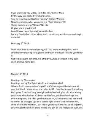 14
I was watching you video, from fox tell, "Better Man'
by the way you looked very handsome,
You were with an attractive "Skinny" Blonde Women
Now listen here, what you need is a "Real Woman" !!!
These models are to "Skinny" No tits
I'll give you a good time!
I could have been the next Samantha Fox
but my Guides had other ideas, and I must keep wholesome and virgin
material.
February 9th
2013
Well, didn’t we have fun last night? You were my Neighbor, and I
could see everything through my bedroom window!!!!!! And you knew
it!
Not too pleasant at home, I'm afraid you, had a concert in my back
yard, and we had a ball.
March 13rd
2013
Readings by Charmaine
Readings are by The Spirit World and no place else!
What a fool I have made of myself, she's looking out the window at
you, is it him? what about the other half? that she waited for so long
He's gone ? waited long enough and walked off, plus did a lot wrong
you know what I mean it's been said before, yes he took drugs and
everything else, She likes you but not sure , take her out and her mind
will soon be changed. go for a candle light dinner and romance her,
she's after Ricky Martian , but really you too are meant to be together,
you will get the drift in a few weeks and get on the first plane over, yes
 