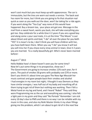 16
won't cost much but you must keep up with appearances. The car is
immaculate, but the tires are worn out needs a service. The back seat
has room for more, but I think you are going to fix that situation real
quick as soon as you walk out the door, won't be taking for a ride again.
If you went along the "Tea Cup" way none of this would have
happened. Buy a broom too, your place ant got one. Message in the
mail from a sweat heart, wants you back, she will take everything you
got too. Stay celebrate for a while Give it 2 years if you are a good boy
and along come s your soul mate, it is at the time "The Movie" is out
about Ghost and spirits and God, "I do" all over the place for you both
"YES" it is mean’s to be, I don't think you will have children with her,
you have both been there. When you say "I do" you know it will last
you will miss her if you chase every stray animal in town, Give it 2 years
you are married. To a really beautifully girl. Who’s never been married
before?
August 1st
2013
Hello Robbie how's it been haven’t seen you for some time?
Now let’s put some things in to prospective, show we.?
The Government are going to increase smokes 12% each year, for 4
years. The pack of smokes 50 grams wills probably cost $70 or more.
Don't you think it's about time you gave The New Age Messiah her
music contract and gave people back their smokes and alcohol
I had energies in my room last night, I thought it was Demons as they
have similar energies, I was half out of my body and mouthing off at
them trying to get rid of them but nothing was working. Then I felt a
Metal hand on my leg and hand, and I heard "Robot" They said they
were Programming me as the car and everything was coming, I also felt
a light pain in my groin and they said "No Periods" Remember I am sick
every 10 day's due to PMS and there is no way I can be reliable with my
music in this case, and also my Reiki Master thinks it my silver fillings
giving me the problem, which I am about to get rid of in the next few
 