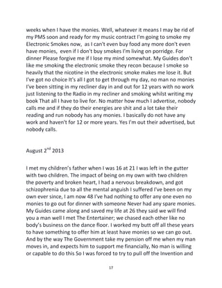 17
weeks when I have the monies. Well, whatever it means I may be rid of
my PMS soon and ready for my music contract I'm going to smoke my
Electronic Smokes now, as I can't even buy food any more don't even
have monies, even if I don't buy smokes I'm living on porridge. For
dinner Please forgive me if I lose my mind somewhat. My Guides don't
like me smoking the electronic smoke they recon because I smoke so
heavily that the nicotine in the electronic smoke makes me lose it. But
I've got no choice It's all I got to get through my day, no man no monies
I've been sitting in my recliner day in and out for 12 years with no work
just listening to the Radio in my recliner and smoking whilst writing my
book That all I have to live for. No matter how much I advertise, nobody
calls me and if they do their energies are shit and a lot take their
reading and run nobody has any monies. I basically do not have any
work and haven't for 12 or more years. Yes I'm out their advertised, but
nobody calls.
August 2nd
2013
I met my children’s father when I was 16 at 21 I was left in the gutter
with two children. The impact of being on my own with two children
the poverty and broken heart, I had a nervous breakdown, and got
schizophrenia due to all the mental anguish I suffered I've been on my
own ever since, I am now 48 I've had nothing to offer any one even no
monies to go out for dinner with someone Never had any spare monies.
My Guides came along and saved my life at 26 they said we will find
you a man well I met The Entertainer; we chased each other like no
body’s business on the dance floor. I worked my butt off all these years
to have something to offer him at least have monies so we can go out.
And by the way The Government take my pension off me when my man
moves in, and expects him to support me financially, No man is willing
or capable to do this So I was forced to try to pull off the Invention and
 