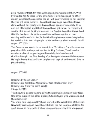 18
get a music contract. My man will not come forward until then. Well
I've waited for 25 years for my Entertainer, love struck and no other
man in sight God has cornered me so I will do everything he has in mind
then he will bring me love. I could not have done everything I have
done without this man’s love. I would have been very mentally ill, in
and out of hospital, and I think I would have got cancer or committed
suicide. If it wasn't for God s love and the Guides, I could not have lived
this life. I've been placed in my recliner, with no monies no man
nothing in this world to live for but God has given me something to live
for and that is to lead his people to him and make a better world for all.
August 2nd
2013
The Government wants to turn me into a "Prostitute, " and have a man
pay all my bills and support me, I'm looking for Love, Thanks and no
man is capable of supporting me financially let alone himself
God has brought me Elvis Presley after being on my own all these years.
He might be my Husband later on plenty of sage oil and me and Elvis to
pass the time.
August 3rd
2013
Readings by Susan Carrier
Readings are for Robbie Williams for his Entertainment Only
Readings are from The Spirit World
2 August, 2013
Two beautiful people walking down the aisle with smiles on their faces
One smile is green the other a beautiful pink Guess who was roses, and
the other green
You know now love, couldn't have started at the worst time of the year.
New baby arriving and everything shit hits the fan No more children for
you? You’re so miserable; it shows on your face every time you go out.
 