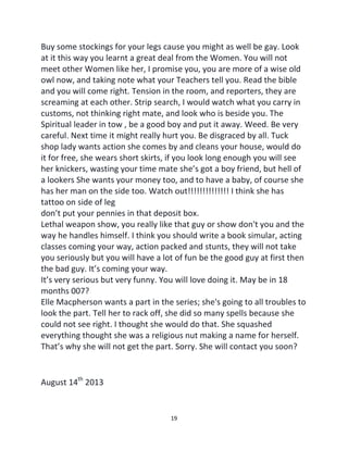 19
Buy some stockings for your legs cause you might as well be gay. Look
at it this way you learnt a great deal from the Women. You will not
meet other Women like her, I promise you, you are more of a wise old
owl now, and taking note what your Teachers tell you. Read the bible
and you will come right. Tension in the room, and reporters, they are
screaming at each other. Strip search, I would watch what you carry in
customs, not thinking right mate, and look who is beside you. The
Spiritual leader in tow , be a good boy and put it away. Weed. Be very
careful. Next time it might really hurt you. Be disgraced by all. Tuck
shop lady wants action she comes by and cleans your house, would do
it for free, she wears short skirts, if you look long enough you will see
her knickers, wasting your time mate she’s got a boy friend, but hell of
a lookers She wants your money too, and to have a baby, of course she
has her man on the side too. Watch out!!!!!!!!!!!!!! I think she has
tattoo on side of leg
don’t put your pennies in that deposit box.
Lethal weapon show, you really like that guy or show don't you and the
way he handles himself. I think you should write a book simular, acting
classes coming your way, action packed and stunts, they will not take
you seriously but you will have a lot of fun be the good guy at first then
the bad guy. It’s coming your way.
It’s very serious but very funny. You will love doing it. May be in 18
months 007?
Elle Macpherson wants a part in the series; she's going to all troubles to
look the part. Tell her to rack off, she did so many spells because she
could not see right. I thought she would do that. She squashed
everything thought she was a religious nut making a name for herself.
That’s why she will not get the part. Sorry. She will contact you soon?
August 14th
2013
 