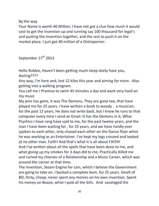 20
By the way
Your Name is worth 40 Million, I have not got a clue how much it would
cost to get the Invention up and running say 100 thousand for legal’s
and putting the Invention together, and the rest to push it on the
market place. I just got 40 million of a Ontroperner.
September 17th
2013
Hello Robbie, Haven't been getting much sleep lately have you,
darling????
Any way, I'm here and, lost 12 kilos this year and aiming for more. Also
getting into a walking program.
You call me I Promise to swim 45 minutes a day and work very hard on
my music
My pms has gone, it was The Demons, They are gone too, that have
played me for 25 years. I have written a book to woody , a musician,
for the past 12 years, He does not write back, but I know he runs to that
computer every time I send an Email. It has the Demons in it, What
Psychics I have rang have said to me, for the past twelve years, and the
man I have been waiting for , for 25 years, and we have hardly ever
spoken to each other, only chased each other on the Dance floor whist
he was working as an Entertainer. I've kept my legs crossed and looked
at no other man. Faith! And that's what it is all about FAITH!
And I've written about all the spells that have been done to me, and
what giving up my smokes for 3 days did to me, Practically Killed me
and ruined my chanses of a Relationship and a Music Career, which was
around the corner at that time.
The Invention, Steam Engine for cars, which I believe the Government
are going to take on. I backed a complete bum, for 25 years. Smelt of
BO, Dirty, cheap, never spent any monies on his own invention. Spent
his money on Booze, whist I paid all the bills. And savataged the
 