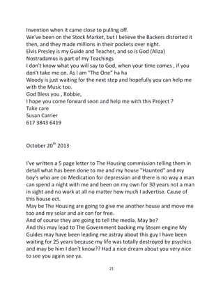21
Invention when it came close to pulling off.
We've been on the Stock Market, but I believe the Backers distorted it
then, and they made millions in their pockets over night.
Elvis Presley is my Guide and Teacher, and so is God (Aliza)
Nostradamus is part of my Teachings
I don't know what you will say to God, when your time comes , if you
don't take me on. As I am "The One” ha ha
Woody is just waiting for the next step and hopefully you can help me
with the Music too.
God Bless you , Robbie,
I hope you come forward soon and help me with this Project ?
Take care
Susan Carrier
617 3843 6419
October 20th
2013
I've written a 5 page letter to The Housing commission telling them in
detail what has been done to me and my house "Haunted" and my
boy's who are on Medication for depression and there is no way a man
can spend a night with me and been on my own for 30 years not a man
in sight and no work at all no matter how much I advertise. Cause of
this house ect.
May be The Housing are going to give me another house and move me
too and my solar and air con for free.
And of course they are going to tell the media. May be?
And this may lead to The Government backing my Steam engine My
Guides may have been leading me astray about this guy I have been
waiting for 25 years because my life was totally destroyed by psychics
and may be him I don't know?? Had a nice dream about you very nice
to see you again see ya.
 