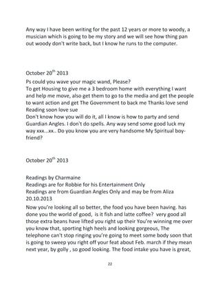 22
Any way I have been writing for the past 12 years or more to woody, a
musician which is going to be my story and we will see how thing pan
out woody don't write back, but I know he runs to the computer.
October 20th
2013
Ps could you wave your magic wand, Please?
To get Housing to give me a 3 bedroom home with everything I want
and help me move, also get them to go to the media and get the people
to want action and get The Government to back me Thanks love send
Reading soon love sue
Don't know how you will do it, all I know is how to party and send
Guardian Angles. I don't do spells. Any way send some good luck my
way xxx...xx.. Do you know you are very handsome My Spiritual boy-
friend?
October 20th
2013
Readings by Charmaine
Readings are for Robbie for his Entertainment Only
Readings are from Guardian Angles Only and may be from Aliza
20.10.2013
Now you’re looking all so better, the food you have been having. has
done you the world of good, is it fish and latte coffee? very good all
those extra beans have lifted you right up their You’re winning me over
you know that, sporting high heels and looking gorgeous, The
telephone can't stop ringing you’re going to meet some body soon that
is going to sweep you right off your feat about Feb. march if they mean
next year, by golly , so good looking. The food intake you have is great,
 