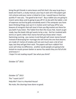 23
bring the girl-friends in extra beans and fish that’s the way to go buy a
book and read it, a study manual, your buy it soon all in the papers get
rich scheme and your name is linked to it too. I would hop on that bus
quickly if I was you. Too good to be true? Buy a tablet you are going to
invent some ideas and its going to pay off it’s to do with the tablet. a lot
of expenses out but by golly everybody want it The computer you have
been thinking things over put it in motion and it will pay off for you
beware of mongrels that will steal it from you Big market out there for
you both if you listen. The Tablet first then the music Feb. march so get
ready. buy the book Little girl wants to be a star, Get her involved with
tennis or sports rather than starve herself you know what I mean.
Swimming running, you names it and that girl will never starve herself
instead of destroying her marriage she will marry the one that dreams
are made of. Carton of smokes will not cost much soon a lot of red
tape, but they will get their wish. The papers will burn rubbish first
scans will show no difference, another wards people are going to be
tested no results proven better or worse You watch they are full of shit
and know it !
I hope I'm not reading myself. See what you think?
October 21st
2013
October 21st
2013
The "I want List!!!”
Help Me? I live in a Haunted House!
No mate, the clearings have done no good.
 