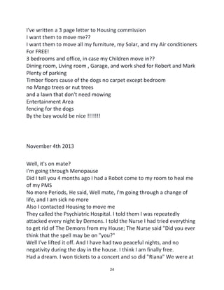 24
I've written a 3 page letter to Housing commission
I want them to move me??
I want them to move all my furniture, my Solar, and my Air conditioners
For FREE!
3 bedrooms and office, in case my Children move in??
Dining room, Living room , Garage, and work shed for Robert and Mark
Plenty of parking
Timber floors cause of the dogs no carpet except bedroom
no Mango trees or nut trees
and a lawn that don't need mowing
Entertainment Area
fencing for the dogs
By the bay would be nice !!!!!!!
November 4th 2013
Well, it's on mate?
I'm going through Menopause
Did I tell you 4 months ago I had a Robot come to my room to heal me
of my PMS
No more Periods, He said, Well mate, I'm going through a change of
life, and I am sick no more
Also I contacted Housing to move me
They called the Psychiatric Hospital. I told them I was repeatedly
attacked every night by Demons. I told the Nurse I had tried everything
to get rid of The Demons from my House; The Nurse said "Did you ever
think that the spell may be on "you?"
Well I've lifted it off. And I have had two peaceful nights, and no
negativity during the day in the house. I think I am finally free.
Had a dream. I won tickets to a concert and so did "Riana" We were at
 