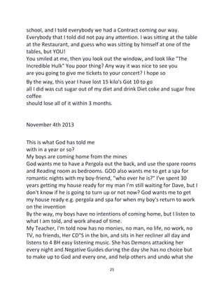 25
school, and I told everybody we had a Contract coming our way.
Everybody that I told did not pay any attention. I was sitting at the table
at the Restaurant, and guess who was sitting by himself at one of the
tables, but YOU!
You smiled at me, then you look out the window, and look like "The
Incredible Hulk" You poor thing? Any way it was nice to see you
are you going to give me tickets to your concert? I hope so
By the way, this year I have lost 15 kilo's Got 10 to go
all I did was cut sugar out of my diet and drink Diet coke and sugar free
coffee
should lose all of it within 3 months.
November 4th 2013
This is what God has told me
with in a year or so?
My boys are coming home from the mines
God wants me to have a Pergola out the back, and use the spare rooms
and Reading room as bedrooms. GOD also wants me to get a spa for
romantic nights with my boy-friend, "who ever he is?" I've spent 30
years getting my house ready for my man I'm still waiting for Dave, but I
don't know if he is going to turn up or not now? God wants me to get
my house ready e.g. pergola and spa for when my boy's return to work
on the invention
By the way, my boys have no intentions of coming home, but I listen to
what I am told, and work ahead of time.
My Teacher, I'm told now has no monies, no man, no life, no work, no
TV, no friends, Her CD"S in the bin, and sits in her recliner all day and
listens to 4 BH easy listening music. She has Demons attacking her
every night and Negative Guides during the day she has no choice but
to make up to God and every one, and help others and undo what she
 