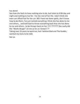 26
has done!
See how she feels to have nothing else to do, but listen to 4 BH day and
night and nothing to live for. For the rest of her life. I don't think she
even can afford fuel for her car. NO I have not done spells, don't know
how to do them, I've just named everything I think she has done to me
and others, , and told God to throw everything back that she has done
to me and others , to be thrown back on her !!!!! ??????? She really did
the "Works Burger" on me as far as I know!! ??
Taking over 25 years to work out, but I believe God and The Guides,
wanted my story to be told.
See ya.
 