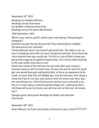 3
November 14th
2011
Readings For Robbie Williams
Readings are by Charmaine
For Robbie’s Entertainment Only
Readings are by The Spirit World Only!
15th November, 2011
What's your nature, good?, what's your mate doing ? Going bargain
shopping ?
Good for you got the day by yourself. Play a board game scrabble.
The best game ever invented.
Travel expenses occur, you haven't got much doe. The table is set, no
one is moody go slow with it or your will get burned out. You’re burning
more calories than you usually do. Try fish or a can of fish to keep you
going with a pop up lid, good to keep handy. Your misses looks startling
in the new outfits and a bra to suit.
Wash your hands of the old man; he was only after your money a
business venture with an awful trap. He was only out for what he could
get; you would have got nothing but bills, as there are payments to be
made. A cruise ship that will delight you, may be February, Your doing a
show their but it's on your own accord, wish my misses was here. Buy
her something nice. I think the business venture was to do with a car.
but it is a trap, always needs fixing old vintage one , looks great but a
shit heap will never be driven, you will lose out on that one. He knows
too.?
Energies gone, been given Readings for Radio, will talk later
Charmaine
November 28th
2011
Now! Where's my front row tickets and Escort to your show??????????
 