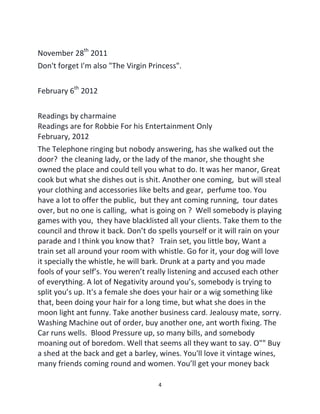 4
November 28th
2011
Don't forget I'm also "The Virgin Princess".
February 6th
2012
Readings by charmaine
Readings are for Robbie For his Entertainment Only
February, 2012
The Telephone ringing but nobody answering, has she walked out the
door? the cleaning lady, or the lady of the manor, she thought she
owned the place and could tell you what to do. It was her manor, Great
cook but what she dishes out is shit. Another one coming, but will steal
your clothing and accessories like belts and gear, perfume too. You
have a lot to offer the public, but they ant coming running, tour dates
over, but no one is calling, what is going on ? Well somebody is playing
games with you, they have blacklisted all your clients. Take them to the
council and throw it back. Don’t do spells yourself or it will rain on your
parade and I think you know that? Train set, you little boy, Want a
train set all around your room with whistle. Go for it, your dog will love
it specially the whistle, he will bark. Drunk at a party and you made
fools of your self’s. You weren’t really listening and accused each other
of everything. A lot of Negativity around you’s, somebody is trying to
split you’s up. It's a female she does your hair or a wig something like
that, been doing your hair for a long time, but what she does in the
moon light ant funny. Take another business card. Jealousy mate, sorry.
Washing Machine out of order, buy another one, ant worth fixing. The
Car runs wells. Blood Pressure up, so many bills, and somebody
moaning out of boredom. Well that seems all they want to say. O"" Buy
a shed at the back and get a barley, wines. You'll love it vintage wines,
many friends coming round and women. You’ll get your money back
 