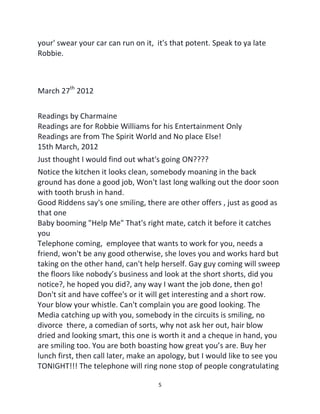 5
your' swear your car can run on it, it's that potent. Speak to ya late
Robbie.
March 27th
2012
Readings by Charmaine
Readings are for Robbie Williams for his Entertainment Only
Readings are from The Spirit World and No place Else!
15th March, 2012
Just thought I would find out what's going ON????
Notice the kitchen it looks clean, somebody moaning in the back
ground has done a good job, Won't last long walking out the door soon
with tooth brush in hand.
Good Riddens say's one smiling, there are other offers , just as good as
that one
Baby booming "Help Me" That's right mate, catch it before it catches
you
Telephone coming, employee that wants to work for you, needs a
friend, won't be any good otherwise, she loves you and works hard but
taking on the other hand, can't help herself. Gay guy coming will sweep
the floors like nobody’s business and look at the short shorts, did you
notice?, he hoped you did?, any way I want the job done, then go!
Don't sit and have coffee's or it will get interesting and a short row.
Your blow your whistle. Can't complain you are good looking. The
Media catching up with you, somebody in the circuits is smiling, no
divorce there, a comedian of sorts, why not ask her out, hair blow
dried and looking smart, this one is worth it and a cheque in hand, you
are smiling too. You are both boasting how great you’s are. Buy her
lunch first, then call later, make an apology, but I would like to see you
TONIGHT!!! The telephone will ring none stop of people congratulating
 