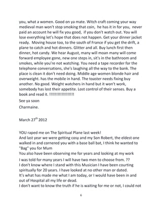 6
you, what a women. Good on ya mate. Witch craft coming your way
medieval man won't stop smoking that coin, he has it in for you, never
paid an account he will fix you good, if you don't watch out. You will
lose everything let’s hope that does not happen. Get your dinner jacket
ready. Moving house too, to the south of France if you get the drift, a
plane to catch and hot dinners. Glitter and all. Buy lunch first then
dinner, hot candy. We hear August, many will moan many will come
forward employee gone, new one steps in, sit's in the bathroom and
smokes, while you’re not watching. You need a tape recorder for the
telephone conversations, she's laughing all the way to the bank. The
place is clean it don't need doing. Middle age women blonde hair and
overweight. has the mobile in hand. The toaster needs fixing buy
another. No good. Weight watchers in hand but it won't work,
somebody has lost their appetite. Lost control of their senses. Buy a
book and read it. !!!!!!!!!!!!!!!!!!
See ya soon
Charmaine.
March 27th
2012
YOU raped me on The Spiritual Plane last week!
And last year we were getting cosy and my Son Robert, the eldest one
walked in and cornered you with a base ball bat, I think he wanted to
"Bag" you for Mum
You also have been observing me for years and looking at my work
I was told for many years I will have two men to choose from. ??
I don't know where I stand with this Musician I have been courting
spiritually for 20 years. I have looked at no other man or dated.
It's what has made me what I am today, or I would have been in and
out of Hospital all my life or dead.
I don't want to know the truth if he is waiting for me or not, I could not
 