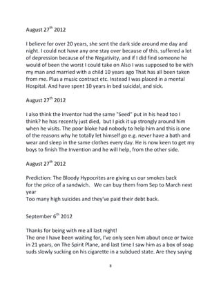 8
August 27th
2012
I believe for over 20 years, she sent the dark side around me day and
night. I could not have any one stay over because of this. suffered a lot
of depression because of the Negativity, and if I did find someone he
would of been the worst I could take on Also I was supposed to be with
my man and married with a child 10 years ago That has all been taken
from me. Plus a music contract etc. Instead I was placed in a mental
Hospital. And have spent 10 years in bed suicidal, and sick.
August 27th
2012
I also think the Inventor had the same "Seed" put in his head too I
think? he has recently just died, but I pick it up strongly around him
when he visits. The poor bloke had nobody to help him and this is one
of the reasons why he totally let himself go e.g. never have a bath and
wear and sleep in the same clothes every day. He is now keen to get my
boys to finish The Invention and he will help, from the other side.
August 27th
2012
Prediction: The Bloody Hypocrites are giving us our smokes back
for the price of a sandwich. We can buy them from Sep to March next
year
Too many high suicides and they've paid their debt back.
September 6th
2012
Thanks for being with me all last night!
The one I have been waiting for, I've only seen him about once or twice
in 21 years, on The Spirit Plane, and last time I saw him as a box of soap
suds slowly sucking on his cigarette in a subdued state. Are they saying
 