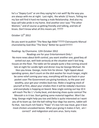 9
he's a "Dopey Cunt" or are they saying he's not well? By the way you
are always with me at night. Last night, the whole 12 hours. Telling me
my Son will find it hard me having a male Relationship. And also my
boys will take pride in my home. And another one I was "The other
Women,” and of course us getting friendly and talking, and lots of
kisses. Don't know what all this means yet. ?????
October 12th
2012
Do you want to publish "The New Age Bible"????? Clairvoyants Manual
channeled by God Also "The Story" Better be quick!!!!!!!!!
Readings by Charmaine. 12th October 2012
Readings are for your Entertainment Only !
No more news about birth control, you want another one, good boy all
sorted out aye, well look seriously at the situation won't last long,
tissues on the floor. The table set for people quite a few coming around
late at night for candle light and dinner may be George Michael. He
likes you know. George, invite him for dinner. Tight lipped about
spending sprees, don't count on the dish washer for much longer, might
be some relief coming your way, everything will be put back in your
pocket soon The Government are giving handouts, to the poor and
wealthy, your get your smokes back too. Make a laughing stock of
yourself at first, about your smokes then it will be nobody's business
and everybody is hopping on board. New single coming out top 10 it
will reach The No 1 's funky beat, and dancing shoes quite comical The
Messiah is in it too. Start getting some material together. Won't be
long. George might help you too and Delta is quite interested so I want
you all to team up. Get the ball rolling Your dogs has worms, tablet will
fix that, too much rich food is "Paws" it's too rich raw meat, give it lean
meat chicken uncooked bones. What your giving it makes it fart, am I
correct? and indigestion and sore anus. Sorry mate.
 