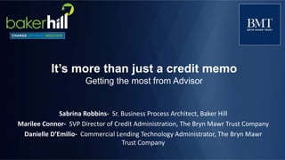 It’s more than just a credit memo
Getting the most from Advisor
Sabrina Robbins- Sr. Business Process Architect, Baker Hill
Marilee Connor- SVP Director of Credit Administration, The Bryn Mawr Trust Company
Danielle D’Emilio- Commercial Lending Technology Administrator, The Bryn Mawr
Trust Company
 