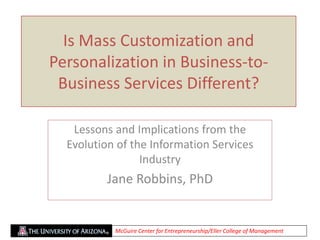 Is Mass Customization and
Personalization in Business-to-
Business Services Different?
Lessons and Implications from the
Evolution of the Information Services
Industry
Jane Robbins, PhD
McGuire Center for Entrepreneurship/Eller College of Management
 