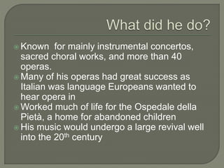  Known for mainly instrumental concertos,
sacred choral works, and more than 40
operas.
 Many of his operas had great success as
Italian was language Europeans wanted to
hear opera in
 Worked much of life for the Ospedale della
Pietà, a home for abandoned children
 His music would undergo a large revival well
into the 20th century
 