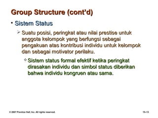 Group Structure (cont’d)
 • Sistem Status
        Suatu posisi, peringkat atau nilai prestise untuk
         anggota kelompok yang berfungsi sebagai
         pengakuan atas kontribusi individu untuk kelompok
         dan sebagai motivator perilaku.
               Sistem   status formal efektif ketika peringkat
                  dirasakan individu dan simbol status diberikan
                  bahwa individu kongruen atau sama.




© 2007 Prentice Hall, Inc. All rights reserved.                    15–13
 