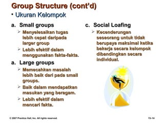 Group Structure (cont’d)
 • Ukuran Kelompok
 a. Small groups                                  c. Social Loafing
        Menyelesaikan tugas                         Kecenderungan
         lebih cepat daripada                         seseorang untuk tidak
         larger group                                 berupaya maksimal ketika
        Lebih efektif dalam                          bekerja secara kelompok
         menggunakan fakta-fakta.                     dibandingkan secara
                                                      individual.
 a. Large groups
        Memecahkan masalah
         lebih baik dari pada small
         groups.
        Baik dalam mendapatkan
         masukan yang beragam.
        Lebih efektif dalam
         mencari fakta.

© 2007 Prentice Hall, Inc. All rights reserved.                            15–14
 