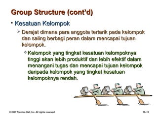 Group Structure (cont’d)
 • Kesatuan Kelompok
        Derajat dimana para anggota tertarik pada kelompok
         dan saling berbagi peran dalam mencapai tujuan
         kelompok.
               Kelompok     yang tingkat kesatuan kelompoknya
                  tinggi akan lebih produktif dan lebih efektif dalam
                  menangani tugas dan mencapai tujuan kelompok
                  daripada kelompok yang tingkat kesatuan
                  kelompoknya rendah.




© 2007 Prentice Hall, Inc. All rights reserved.                         15–15
 