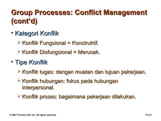 Group Processes: Conflict Management
 (cont’d)
 • Kategori Konflik
        Konflik Fungsional = Konstruktif.
        Konflik Disfungsional = Merusak.
 • Tipe Konflik
        Konflik tugas: dengan muatan dan tujuan pekerjaan.
        Konflik hubungan: fokus pada hubungan
         interpersonal.
        Konflik proses: bagaimana pekerjaan dilakukan.


© 2007 Prentice Hall, Inc. All rights reserved.           15–21
 