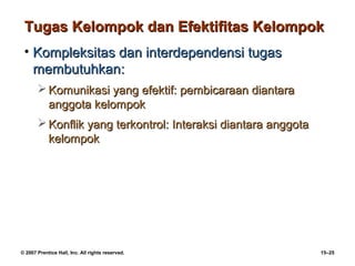 Tugas Kelompok dan Efektifitas Kelompok
 • Kompleksitas dan interdependensi tugas
   membutuhkan:
        Komunikasi yang efektif: pembicaraan diantara
         anggota kelompok
        Konflik yang terkontrol: Interaksi diantara anggota
         kelompok




© 2007 Prentice Hall, Inc. All rights reserved.                15–25
 