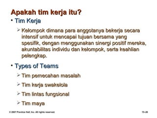 Apakah tim kerja itu?
 • Tim Kerja
        Kelompok dimana para anggotanya bekerja secara
         intensif untuk mencapai tujuan bersama yang
         spesifik, dengan menggunakan sinergi positif mereka,
         akuntabilitas individu dan kelompok, serta keahlian
         pelengkap.
 • Types of Teams
        Tim pemecahan masalah
        Tim kerja swakelola
        Tim lintas fungsional
        Tim maya
© 2007 Prentice Hall, Inc. All rights reserved.            15–26
 