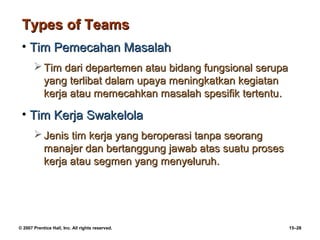 Types of Teams
 • Tim Pemecahan Masalah
        Tim dari departemen atau bidang fungsional serupa
         yang terlibat dalam upaya meningkatkan kegiatan
         kerja atau memecahkan masalah spesifik tertentu.

 • Tim Kerja Swakelola
        Jenis tim kerja yang beroperasi tanpa seorang
         manajer dan bertanggung jawab atas suatu proses
         kerja atau segmen yang menyeluruh.




© 2007 Prentice Hall, Inc. All rights reserved.              15–28
 