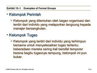 Exhibit 15–1                Examples of Formal Groups

 • Kelompok Perintah
        Kelompok yang ditentukan oleh bagan organisasi dan
         terdiri dari individu yang melaporkan langsung kepada
         manajer bersangkutan.

 • Kelompok Tugas
        Kelompok yang terdiri dari individu yang terhimpun
         bersama untuk menyelesaikan tugas tertentu;
         keberadaan mereka sering kali bersifat temporer
         karena begitu tugasnya rampung, kelompok ini pun
         bubar.


© 2007 Prentice Hall, Inc. All rights reserved.               15–3
 