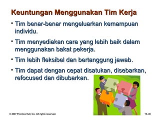 Keuntungan Menggunakan Tim Kerja
 • Tim benar-benar mengeluarkan kemampuan
   individu.
 • Tim menyediakan cara yang lebih baik dalam
   menggunakan bakat pekerja.
 • Tim lebih fleksibel dan bertanggung jawab.
 • Tim dapat dengan cepat disatukan, disebarkan,
   refocused dan dibubarkan.




© 2007 Prentice Hall, Inc. All rights reserved.   15–30
 