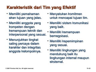 Karakteristik dari Tim yang Efektif
 • Memiliki pemahaman                             • Menyatukan komitmen
   akan tujuan yang jelas.                          untuk mencapai tujuan tim.
 • Memiliki anggota yang     • Memiliki sistem komunikasi
   kompeten dengan             yang baik.
   kemampuan teknik dan      • Memiliki kemampuan
   interpersonal yang sesuai. bernegoisasi.
 • Menunjukkan tingkat       • Memiliki kepemimpinan
   saling percaya dalam        yang sesuai.
   karakter dan integritas
   anggota kelompoknya.      • Memiliki lingkungan yang
                               mendukung baik itu
                               lingkungan internal maupun
                               eksternal.
© 2007 Prentice Hall, Inc. All rights reserved.                              15–32
 