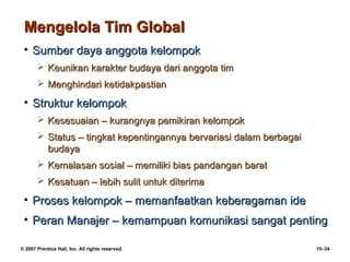 Mengelola Tim Global
 • Sumber daya anggota kelompok
        Keunikan karakter budaya dari anggota tim
        Menghindari ketidakpastian

 • Struktur kelompok
        Kesesuaian – kurangnya pemikiran kelompok
        Status – tingkat kepentingannya bervariasi dalam berbagai
         budaya
        Kemalasan sosial – memiliki bias pandangan barat
        Kesatuan – lebih sulit untuk diterima

 • Proses kelompok – memanfaatkan keberagaman ide
 • Peran Manajer – kemampuan komunikasi sangat penting

© 2007 Prentice Hall, Inc. All rights reserved.                      15–34
 