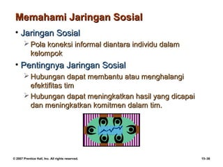 Memahami Jaringan Sosial
 • Jaringan Sosial
        Pola koneksi informal diantara individu dalam
         kelompok
 • Pentingnya Jaringan Sosial
        Hubungan dapat membantu atau menghalangi
         efektifitas tim
        Hubungan dapat meningkatkan hasil yang dicapai
         dan meningkatkan komitmen dalam tim.




© 2007 Prentice Hall, Inc. All rights reserved.           15–36
 
