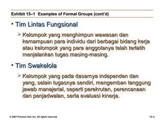Exhibit 15–1 Examples of Formal Groups (cont’d)

 • Tim Lintas Fungsional
        Kelompok yang menghimpun wawasan dan
         kemampuan para individu dari berbagai bidang kerja
         atau kelompok yang para anggotanya telah terlatih
         menjalankan tugas masing-masing.

 • Tim Swakelola
        Kelompok yang pada dasarnya independen dan
         yang, selain tugasnya sendiri, mengemban tanggung
         jawab manajerial, seperti perekrutan, perencanaan
         dan penjadwalan, serta evaluasi kinerja.


© 2007 Prentice Hall, Inc. All rights reserved.           15–4
 
