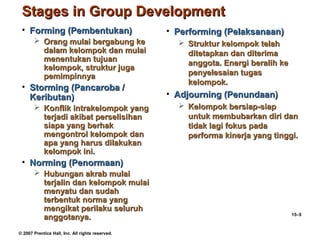 Stages in Group Development
 • Forming (Pembentukan)                          • Performing (Pelaksanaan)
        Orang mulai bergabung ke                    Struktur kelompok telah
         dalam kelompok dan mulai                     ditetapkan dan diterima
         menentukan tujuan                            anggota. Energi beralih ke
         kelompok, struktur juga
         pemimpinnya                                  penyelesaian tugas
                                                      kelompok.
 • Storming (Pancaroba /
   Keributan)                                     • Adjourning (Penundaan)
        Konflik intrakelompok yang                  Kelompok bersiap-siap
         terjadi akibat perselisihan                  untuk membubarkan diri dan
         siapa yang berhak                            tidak lagi fokus pada
         mengontrol kelompok dan                      performa kinerja yang tinggi.
         apa yang harus dilakukan
         kelompok ini.
 • Norming (Penormaan)
        Hubungan akrab mulai
         terjalin dan kelompok mulai
         menyatu dan sudah
         terbentuk norma yang
         mengikat perilaku seluruh
                                                                                   15–5
         anggotanya.
© 2007 Prentice Hall, Inc. All rights reserved.
 
