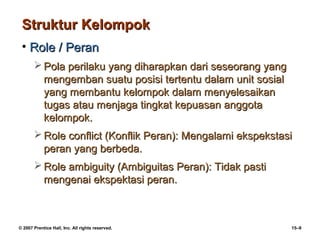 Struktur Kelompok
 • Role / Peran
        Pola perilaku yang diharapkan dari seseorang yang
         mengemban suatu posisi tertentu dalam unit sosial
         yang membantu kelompok dalam menyelesaikan
         tugas atau menjaga tingkat kepuasan anggota
         kelompok.
        Role conflict (Konflik Peran): Mengalami ekspekstasi
         peran yang berbeda.
        Role ambiguity (Ambiguitas Peran): Tidak pasti
         mengenai ekspektasi peran.



© 2007 Prentice Hall, Inc. All rights reserved.              15–9
 